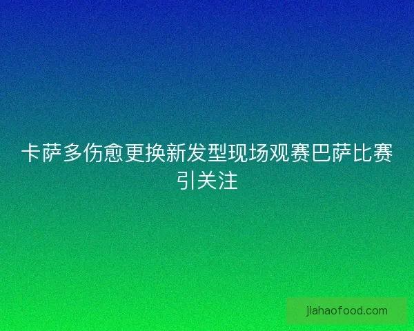 卡萨多伤愈更换新发型现场观赛巴萨比赛引关注