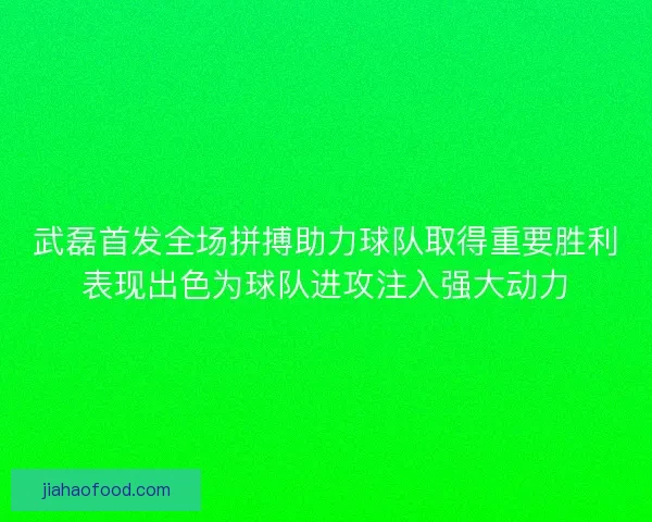武磊首发全场拼搏助力球队取得重要胜利表现出色为球队进攻注入强大动力