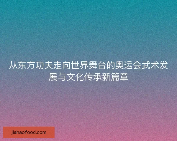 从东方功夫走向世界舞台的奥运会武术发展与文化传承新篇章