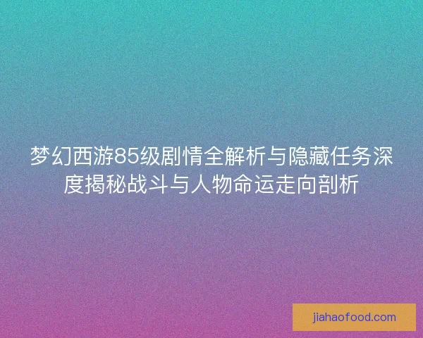 梦幻西游85级剧情全解析与隐藏任务深度揭秘战斗与人物命运走向剖析