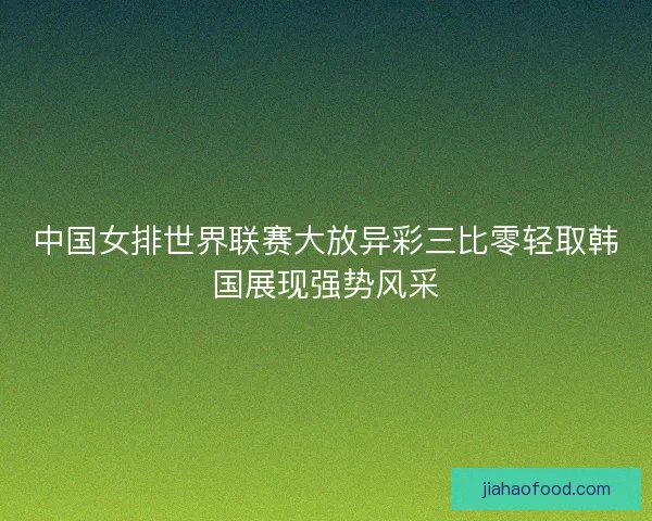 中国女排世界联赛大放异彩三比零轻取韩国展现强势风采