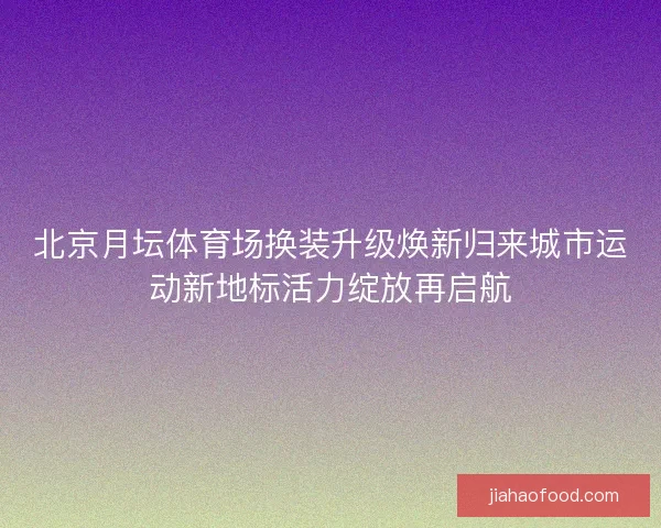 北京月坛体育场换装升级焕新归来城市运动新地标活力绽放再启航