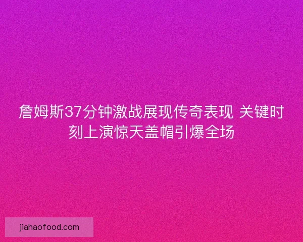 詹姆斯37分钟激战展现传奇表现 关键时刻上演惊天盖帽引爆全场