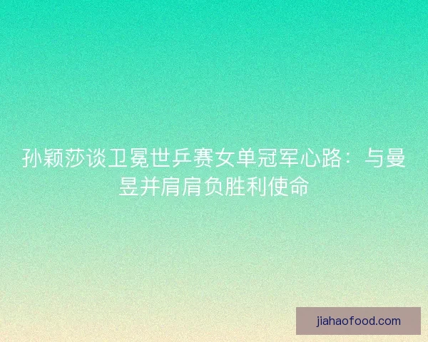 孙颖莎谈卫冕世乒赛女单冠军心路：与曼昱并肩肩负胜利使命
