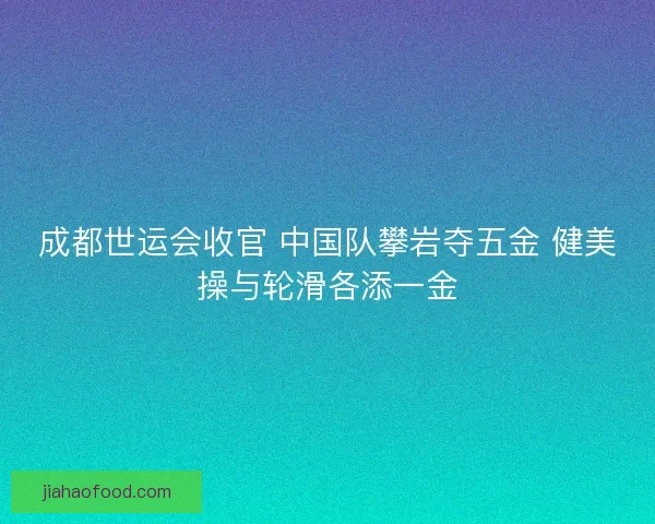 成都世运会收官 中国队攀岩夺五金 健美操与轮滑各添一金