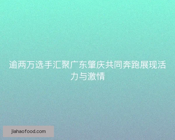 逾两万选手汇聚广东肇庆共同奔跑展现活力与激情