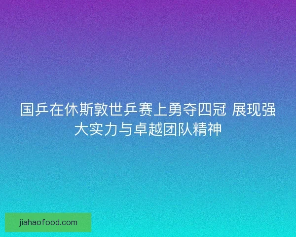 国乒在休斯敦世乒赛上勇夺四冠 展现强大实力与卓越团队精神