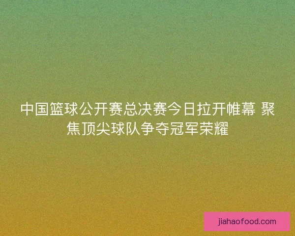 中国篮球公开赛总决赛今日拉开帷幕 聚焦顶尖球队争夺冠军荣耀