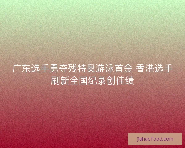 广东选手勇夺残特奥游泳首金 香港选手刷新全国纪录创佳绩