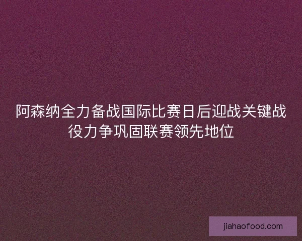 阿森纳全力备战国际比赛日后迎战关键战役力争巩固联赛领先地位