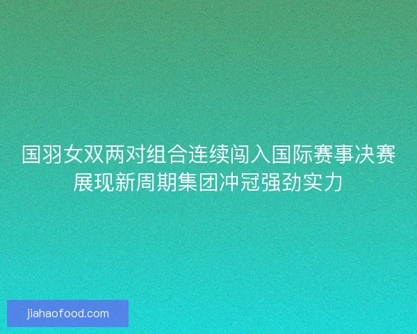 国羽女双两对组合连续闯入国际赛事决赛展现新周期集团冲冠强劲实力