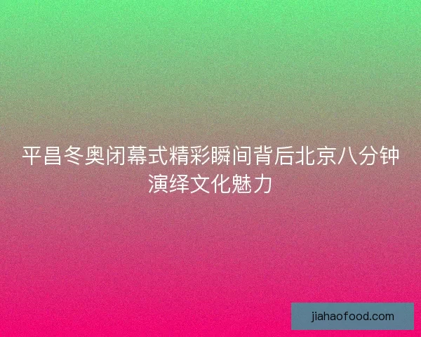平昌冬奥闭幕式精彩瞬间背后北京八分钟演绎文化魅力