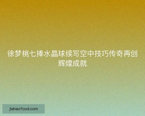徐梦桃七捧水晶球续写空中技巧传奇再创辉煌成就