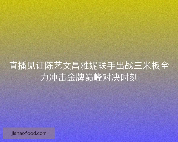 直播见证陈艺文昌雅妮联手出战三米板全力冲击金牌巅峰对决时刻